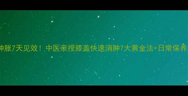 图片 膝盖肿胀7天见效！中医亲授膝盖快速消肿7大黄金法+日常保养秘籍1