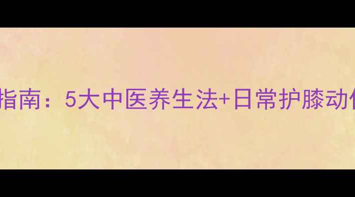 图片 膝盖酸痛专业调理指南：5大中医养生法+日常护膝动作，科学缓解疼痛2