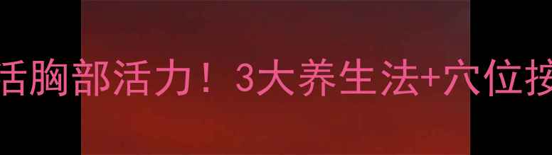 自然丰胸全攻略从内到外激活胸部活力3大养生法穴位按摩饮食搭配告别外扩下垂