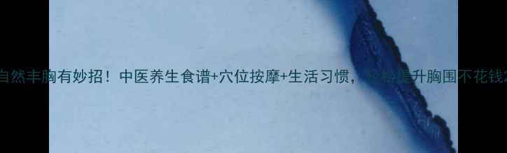 自然丰胸有妙招中医养生食谱穴位按摩生活习惯轻松提升胸围不花钱