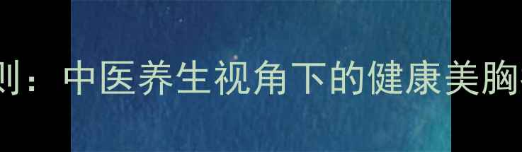 自然丰胸的五大黄金法则中医养生视角下的健康美胸指南不手术不药物