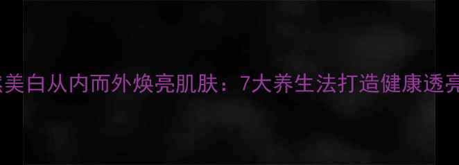 图片 自然美白从内而外焕亮肌肤：7大养生法打造健康透亮肌1