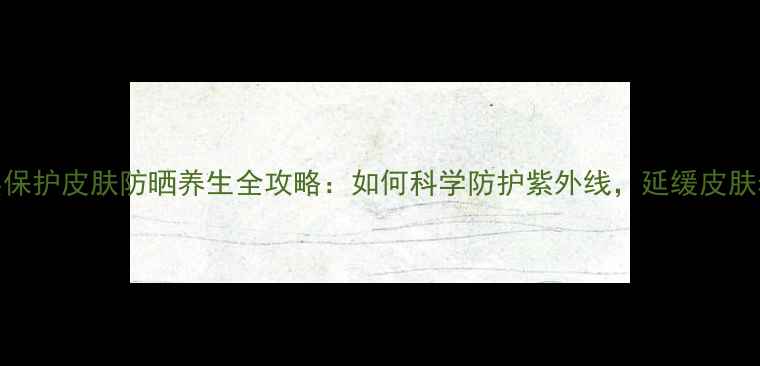 图片 臭氧层保护皮肤防晒养生全攻略：如何科学防护紫外线，延缓皮肤老化？