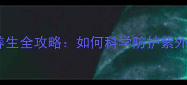 臭氧层保护皮肤防晒养生全攻略如何科学防护紫外线延缓皮肤老化