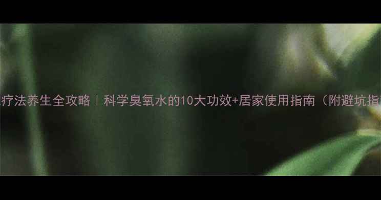 图片 臭氧疗法养生全攻略｜科学臭氧水的10大功效+居家使用指南（附避坑指南）