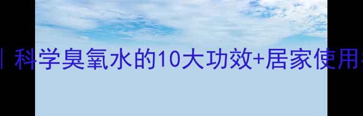 臭氧疗法养生全攻略科学臭氧水的10大功效居家使用指南附避坑指南