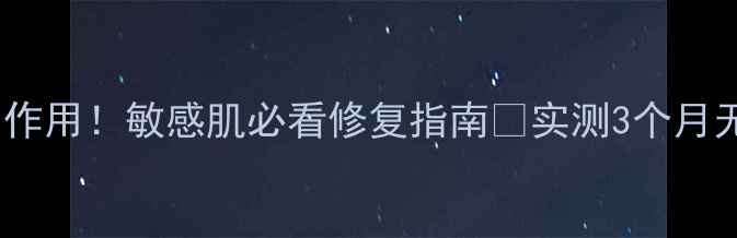 舒敏之星副作用敏感肌必看修复指南实测3个月无刺激配方