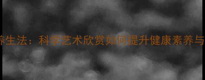 艺术疗愈养生法科学艺术欣赏如何提升健康素养与生命质量