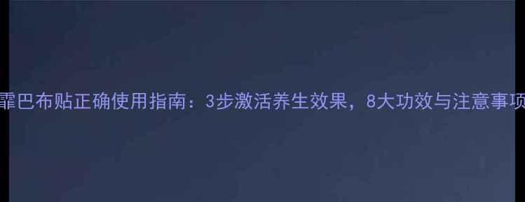 艺霏巴布贴正确使用指南3步激活养生效果8大功效与注意事项全