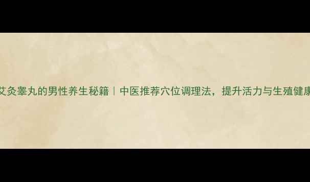 艾灸睾丸的男性养生秘籍中医推荐穴位调理法提升活力与生殖健康