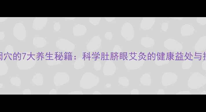 艾灸神阙穴的7大养生秘籍科学肚脐眼艾灸的健康益处与操作指南