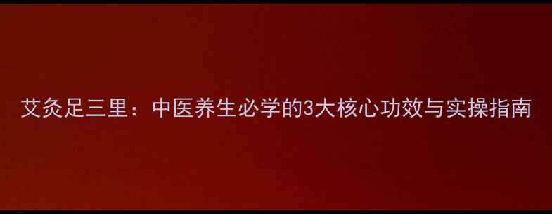 艾灸足三里中医养生必学的3大核心功效与实操指南