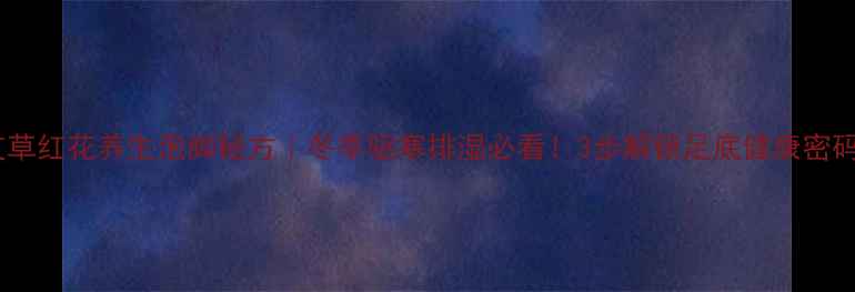 图片 艾草红花养生泡脚秘方｜冬季驱寒排湿必看！3步解锁足底健康密码2