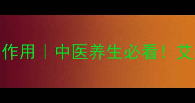 艾草艾灸的十大功效与作用中医养生必看艾灸禁忌与正确操作指南