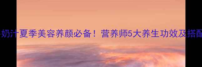 芒果牛奶汁夏季美容养颜必备营养师5大养生功效及搭配禁忌