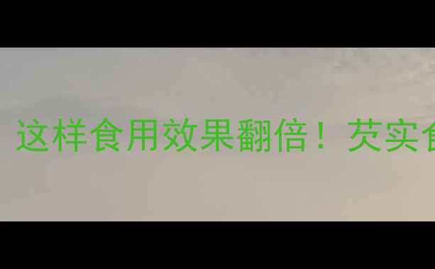 芡实养生功效全这样食用效果翻倍芡实食谱与禁忌全指南
