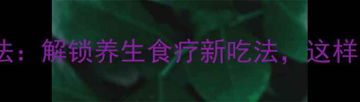 芥菜健康腌制法解锁养生食疗新吃法这样做营养不流失