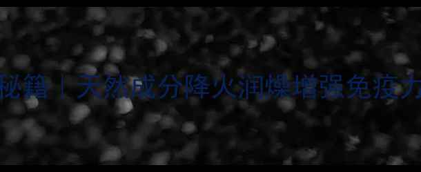 芧岩霉茶养生秘籍天然成分降火润燥增强免疫力四季饮用指南