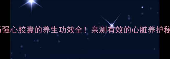 图片 芪历强心胶囊的养生功效全！亲测有效的心脏养护秘籍1