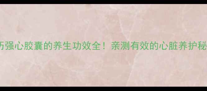 芪历强心胶囊的养生功效全亲测有效的心脏养护秘籍