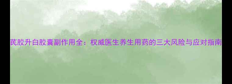 图片 芪胶升白胶囊副作用全：权威医生养生用药的三大风险与应对指南