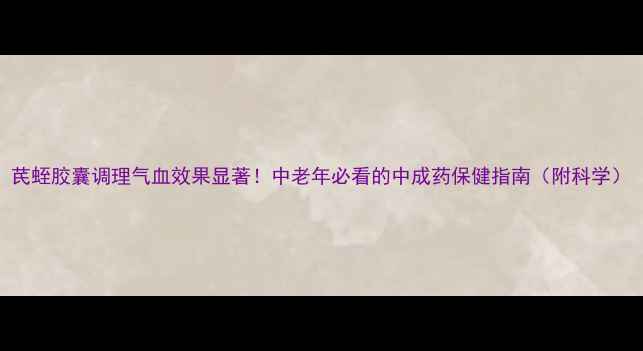 图片 芪蛭胶囊调理气血效果显著！中老年必看的中成药保健指南（附科学）