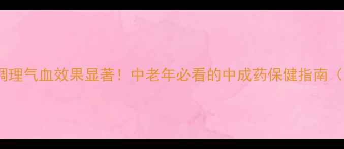 芪蛭胶囊调理气血效果显著中老年必看的中成药保健指南附科学