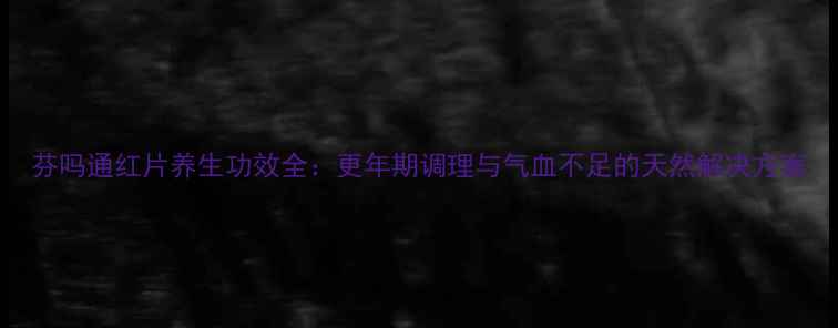 图片 芬吗通红片养生功效全：更年期调理与气血不足的天然解决方案
