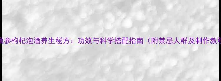 花旗参枸杞泡酒养生秘方功效与科学搭配指南附禁忌人群及制作教程
