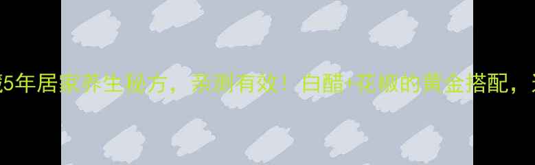 花椒泡白醋私藏5年居家养生秘方亲测有效白醋花椒的黄金搭配这样用效果翻倍