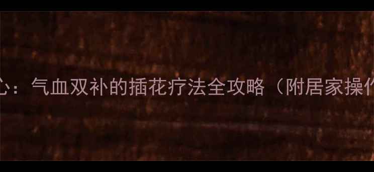 花艺养心气血双补的插花疗法全攻略附居家操作指南
