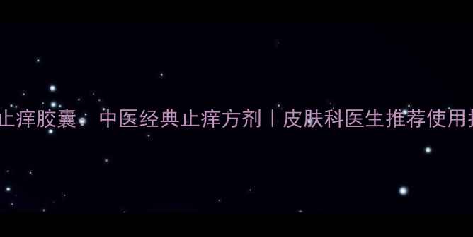 花蛇止痒胶囊中医经典止痒方剂皮肤科医生推荐使用指南