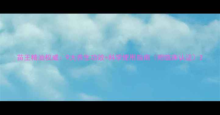 苗王精油权威9大养生功效科学使用指南附临床认证