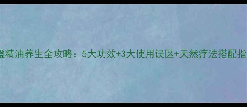 苦橙精油养生全攻略5大功效3大使用误区天然疗法搭配指南