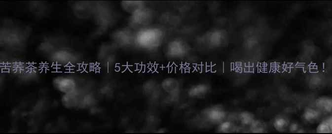 图片 苦荞茶养生全攻略｜5大功效+价格对比｜喝出健康好气色！