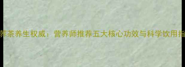 苦荞茶养生权威营养师推荐五大核心功效与科学饮用指南