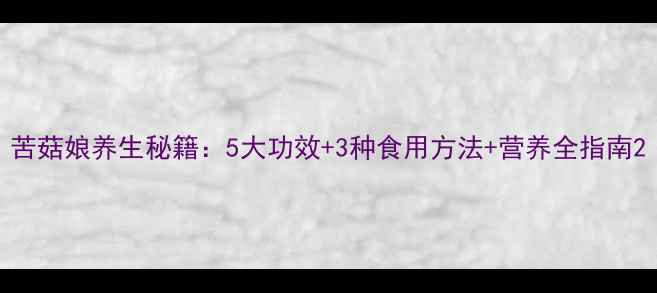 图片 苦菇娘养生秘籍：5大功效+3种食用方法+营养全指南2