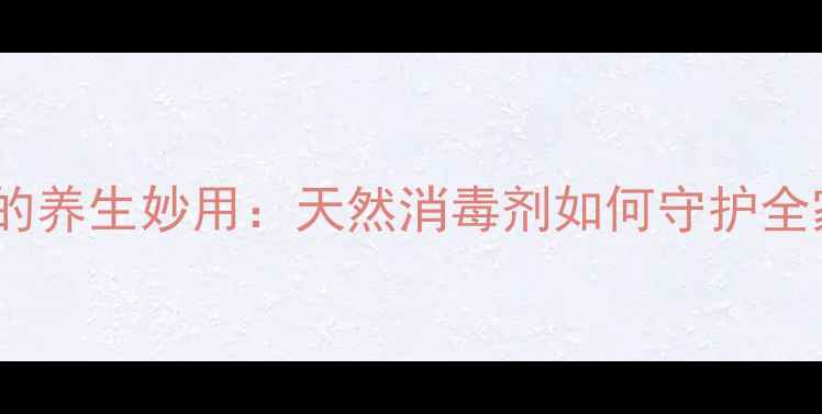 苯扎氯铵的养生妙用天然消毒剂如何守护全家健康