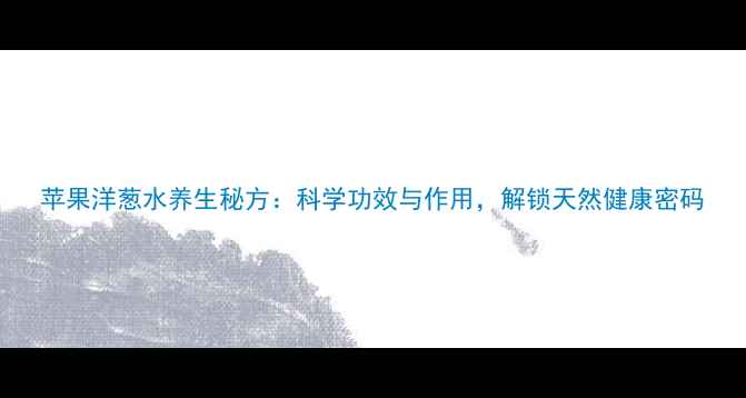 苹果洋葱水养生秘方科学功效与作用解锁天然健康密码