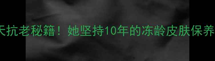 范冰冰亲授28天抗老秘籍她坚持10年的冻龄皮肤保养法亲测有效