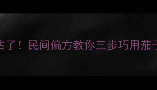 茄子蒂的养生价值被低估了民间偏方教你三步巧用茄子蒂解锁5大健康功效