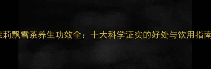 茉莉飘雪茶养生功效全十大科学证实的好处与饮用指南