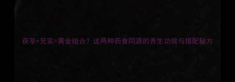 茯苓芡实黄金组合这两种药食同源的养生功效与搭配秘方