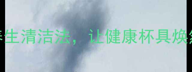 茶垢不除危害大5种天然养生清洁法让健康杯具焕然一新附日常养护指南