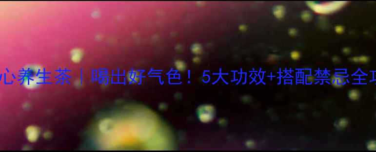 图片 茶子心养生茶｜喝出好气色！5大功效+搭配禁忌全攻略2