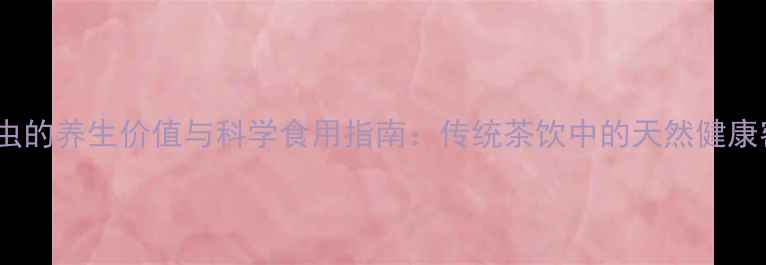 茶矢虫的养生价值与科学食用指南传统茶饮中的天然健康密码