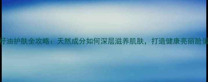 茶籽油护肤全攻略天然成分如何深层滋养肌肤打造健康亮丽脸蛋