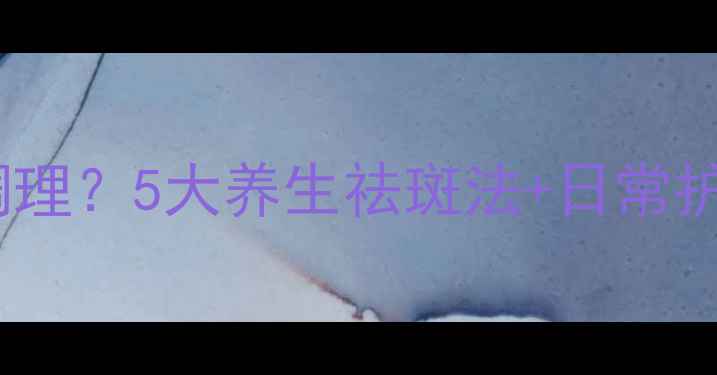 草莓鼻黄褐斑怎么调理5大养生祛斑法日常护理指南附食谱