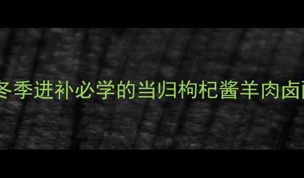 药膳养生指南冬季进补必学的当归枸杞酱羊肉卤配方与滋补原理