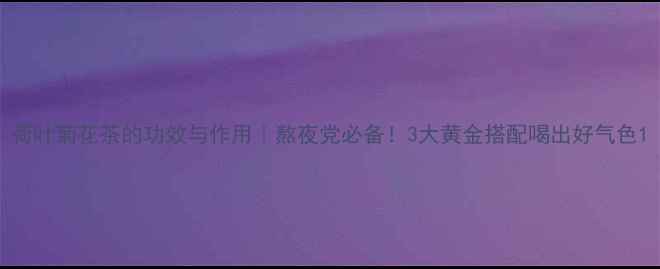 荷叶菊花茶的功效与作用熬夜党必备3大黄金搭配喝出好气色
